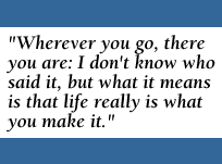 [QUOTE: Wherever you go, there you are: I don't know who said it, but what it means is that life really is what you make it.]
